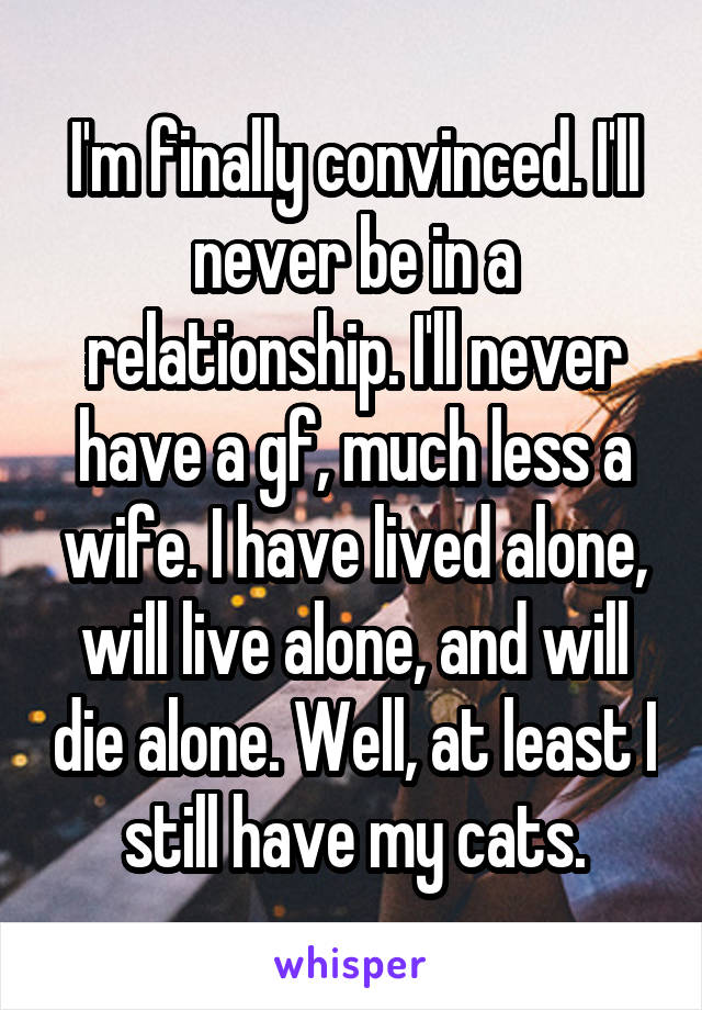 I'm finally convinced. I'll never be in a relationship. I'll never have a gf, much less a wife. I have lived alone, will live alone, and will die alone. Well, at least I still have my cats.