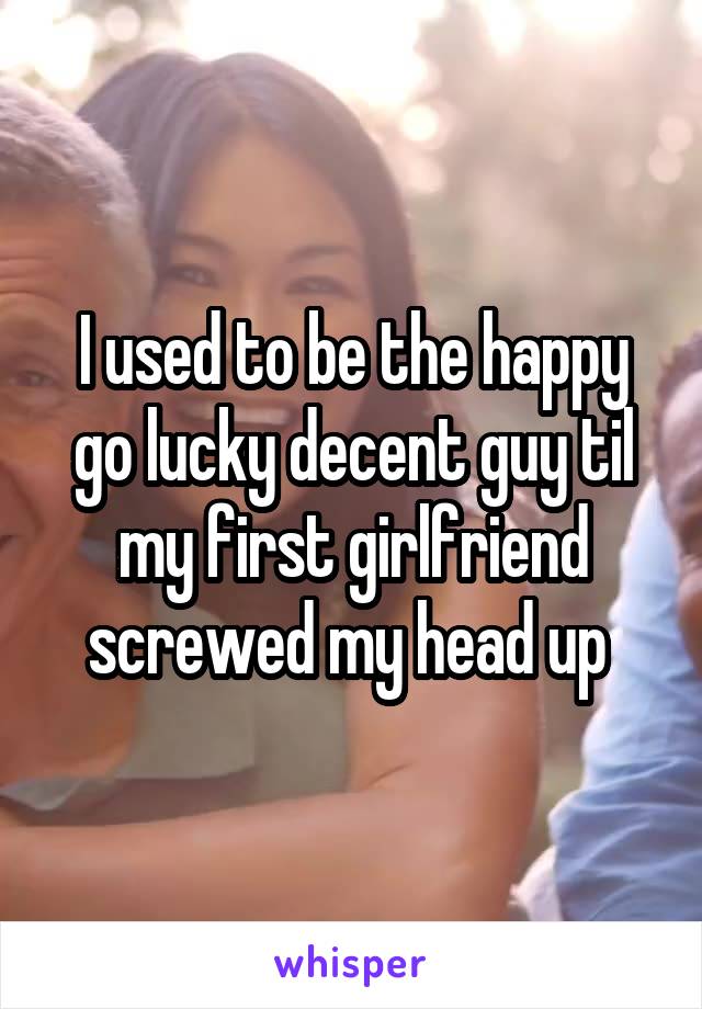 I used to be the happy go lucky decent guy til my first girlfriend screwed my head up 