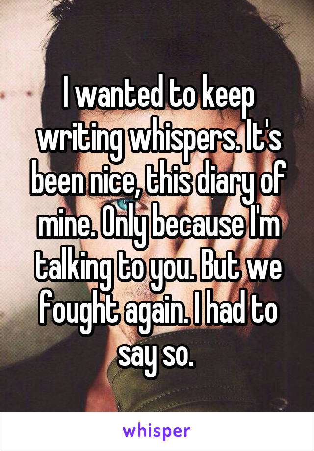 I wanted to keep writing whispers. It's been nice, this diary of mine. Only because I'm talking to you. But we fought again. I had to say so. 