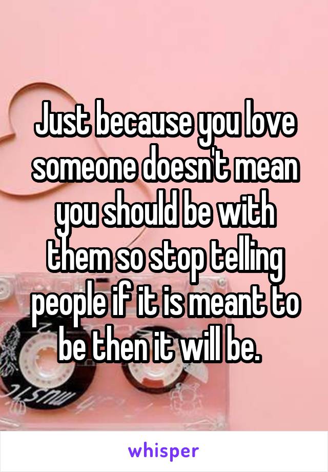 Just because you love someone doesn't mean you should be with them so stop telling people if it is meant to be then it will be.  