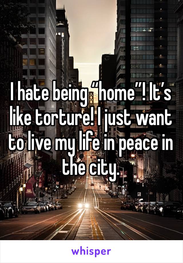 I hate being “home”! It’s like torture! I just want to live my life in peace in the city.