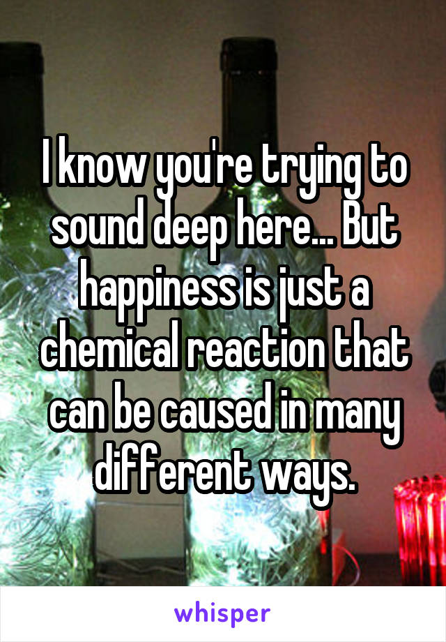 I know you're trying to sound deep here... But happiness is just a chemical reaction that can be caused in many different ways.