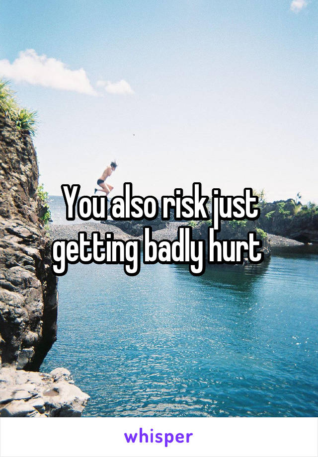 You also risk just getting badly hurt 