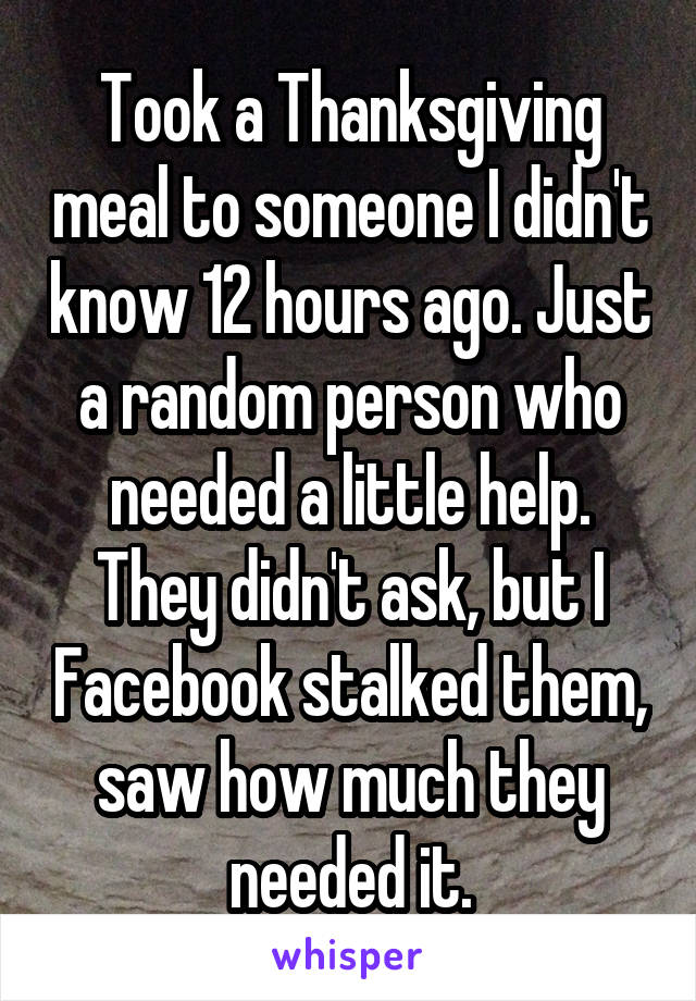 Took a Thanksgiving meal to someone I didn't know 12 hours ago. Just a random person who needed a little help. They didn't ask, but I Facebook stalked them, saw how much they needed it.