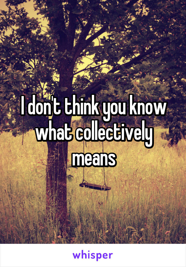 I don't think you know what collectively means