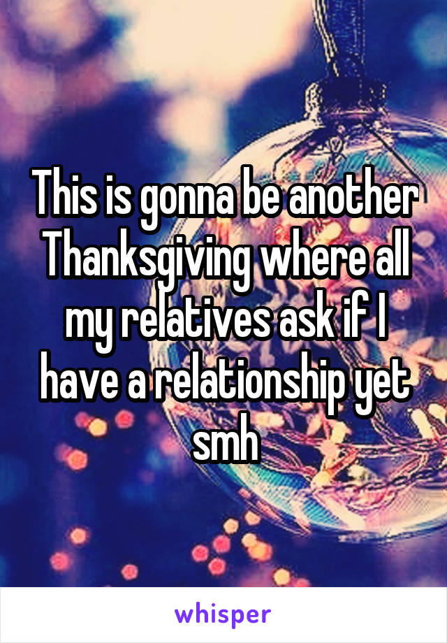 This is gonna be another Thanksgiving where all my relatives ask if I have a relationship yet smh