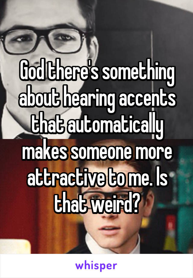 God there's something about hearing accents that automatically makes someone more attractive to me. Is that weird?