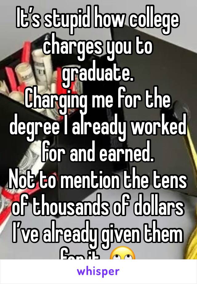 It’s stupid how college charges you to graduate.
Charging me for the degree I already worked for and earned.
Not to mention the tens of thousands of dollars I’ve already given them for it. 🙄