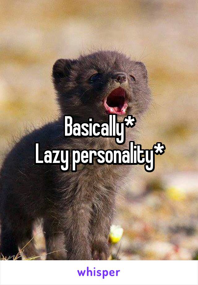 Basically*
Lazy personality*