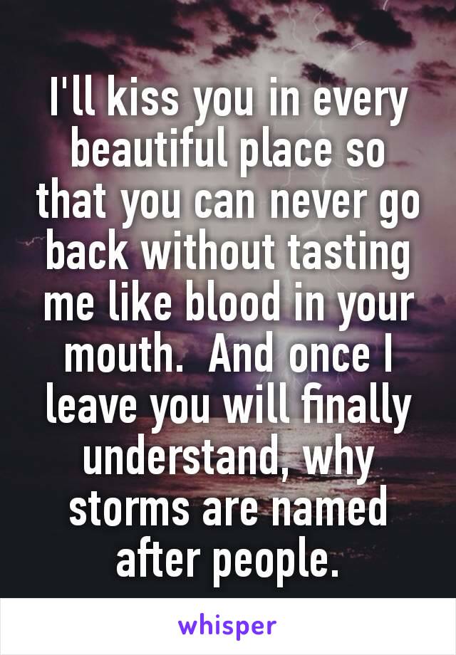 I'll kiss you in every beautiful place so that you can never go back without tasting me like blood in your mouth.  And once I leave you will finally understand, why storms are named after people.