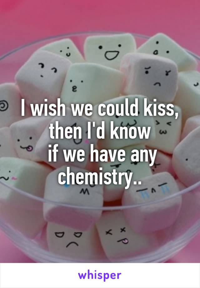 I wish we could kiss,
then I'd know
 if we have any chemistry..