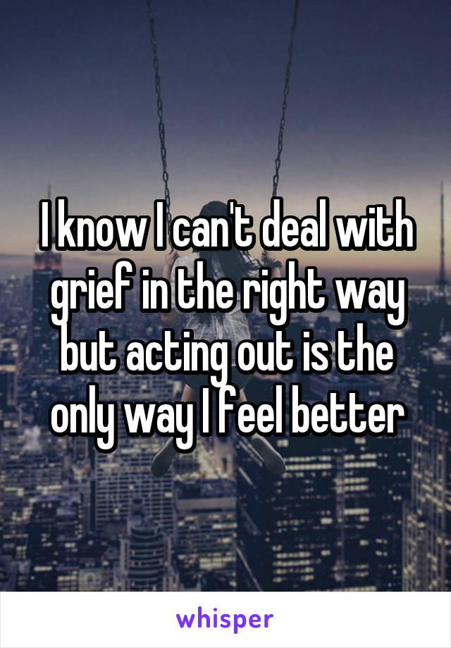 I know I can't deal with grief in the right way but acting out is the only way I feel better