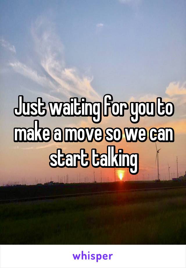 Just waiting for you to make a move so we can start talking
