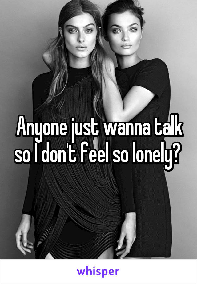 Anyone just wanna talk so I don't feel so lonely? 