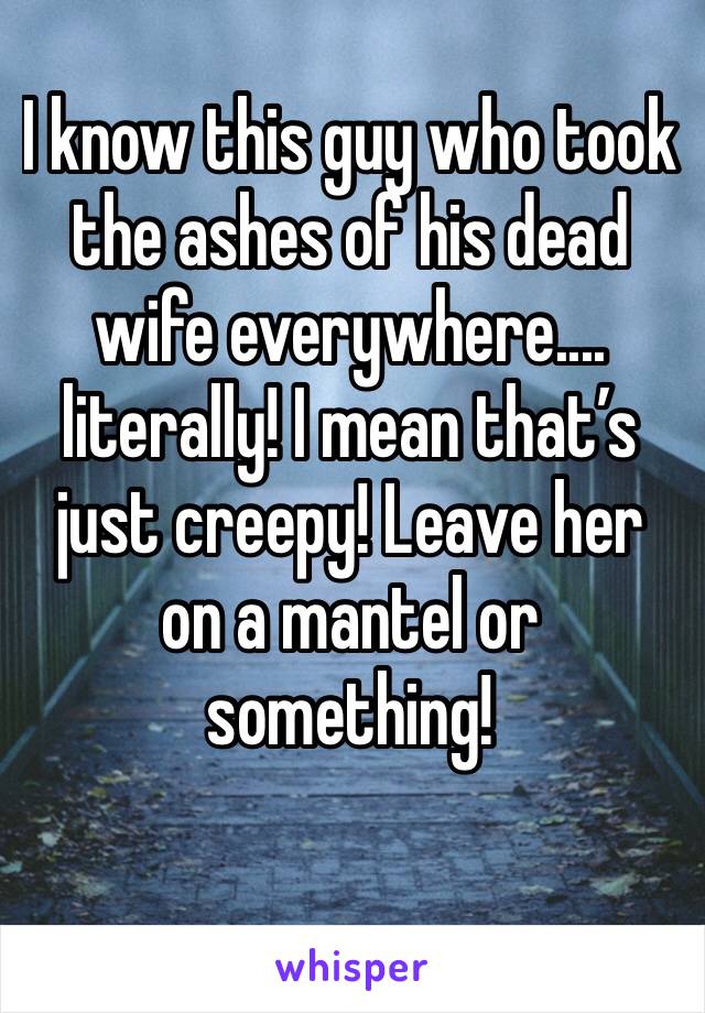 I know this guy who took the ashes of his dead wife everywhere.... literally! I mean that’s just creepy! Leave her on a mantel or something! 
