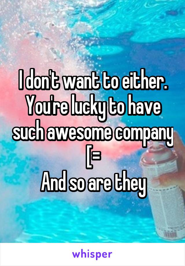 I don't want to either. You're lucky to have such awesome company
[=
And so are they