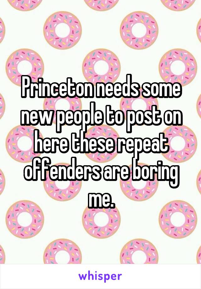 Princeton needs some new people to post on here these repeat offenders are boring me.