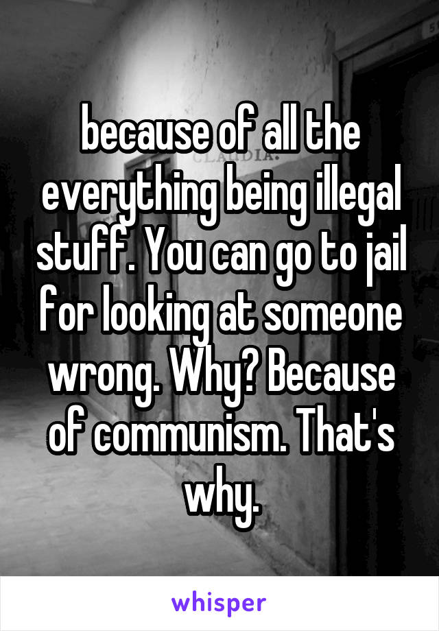 because of all the everything being illegal stuff. You can go to jail for looking at someone wrong. Why? Because of communism. That's why.