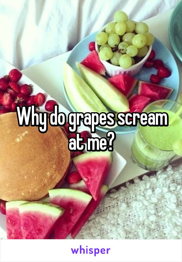 Why do grapes scream at me?