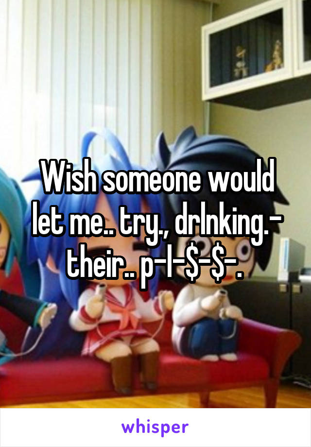 Wish someone would let me.. try., drlnking.- their.. p-l-$-$-. 