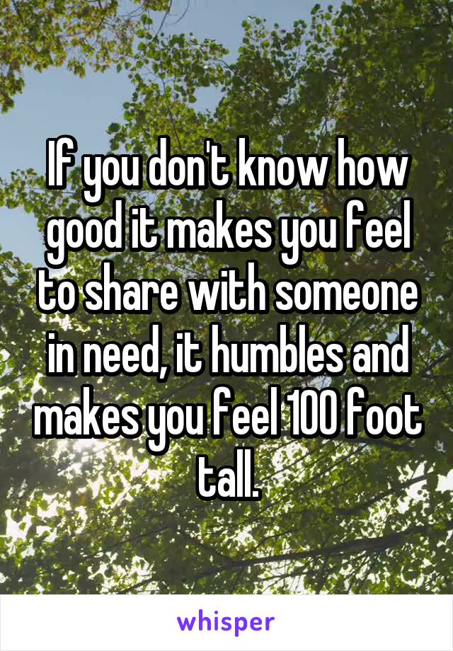 If you don't know how good it makes you feel to share with someone in need, it humbles and makes you feel 100 foot tall.