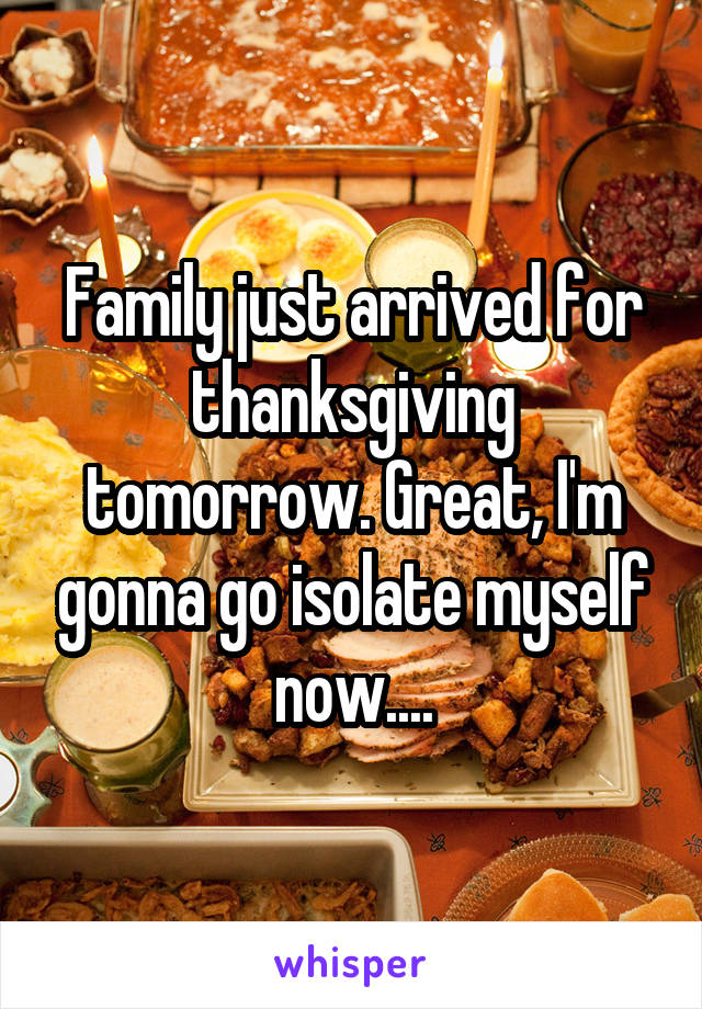 Family just arrived for thanksgiving tomorrow. Great, I'm gonna go isolate myself now....