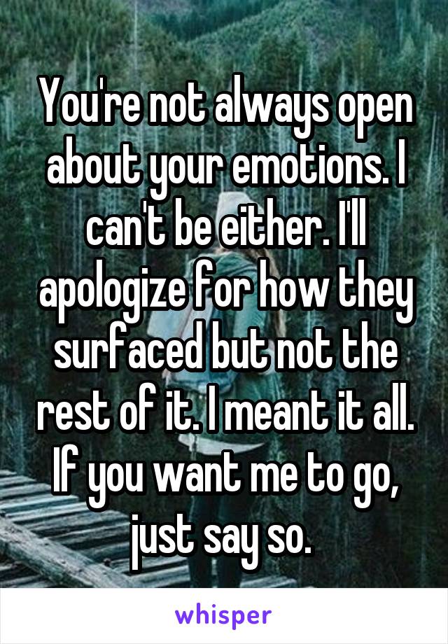 You're not always open about your emotions. I can't be either. I'll apologize for how they surfaced but not the rest of it. I meant it all. If you want me to go, just say so. 