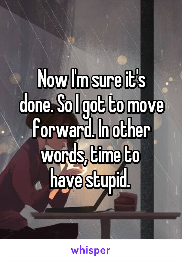 Now I'm sure it's
done. So I got to move forward. In other words, time to 
have stupid. 
