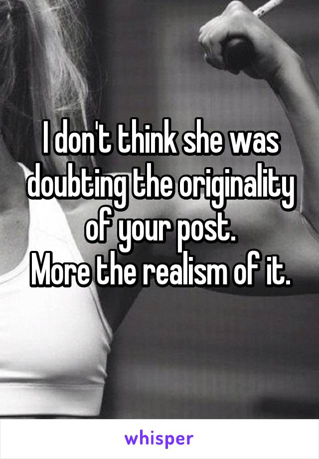 I don't think she was doubting the originality of your post.
More the realism of it. 