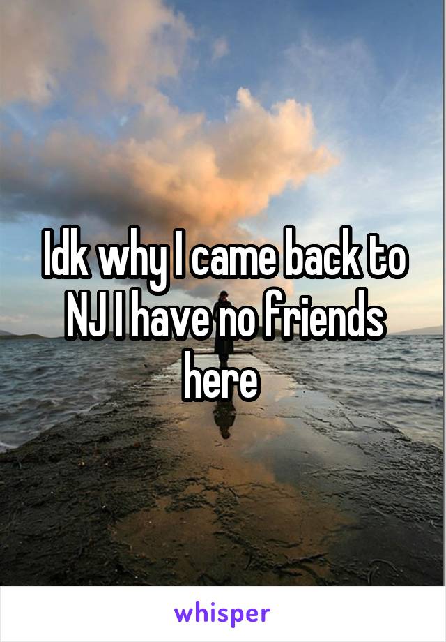 Idk why I came back to NJ I have no friends here 