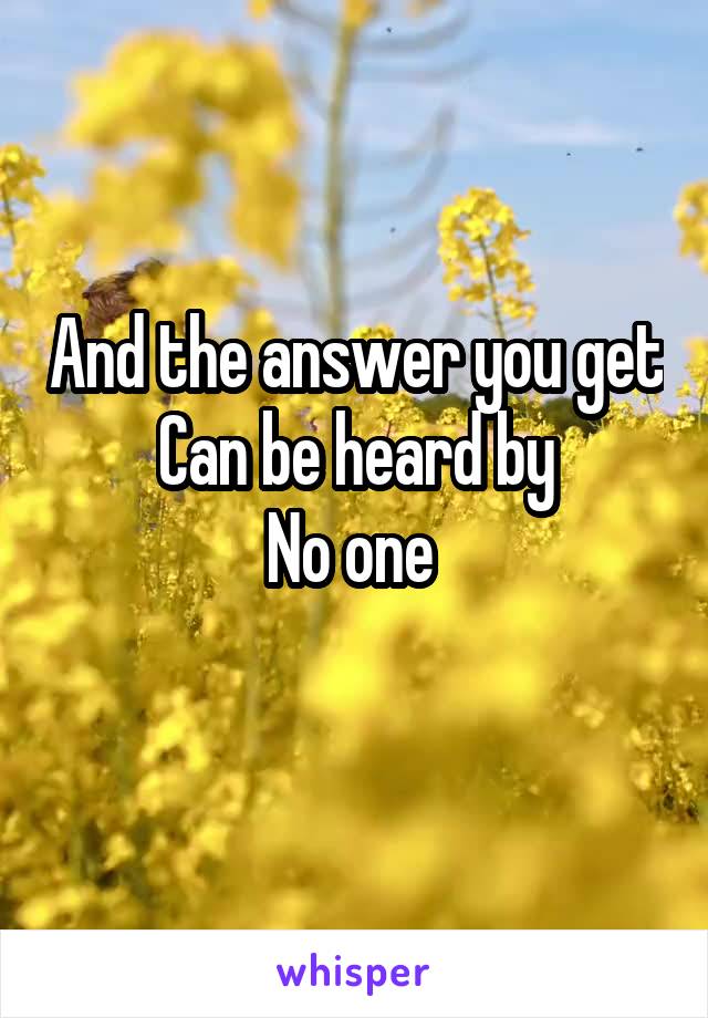 And the answer you get
Can be heard by
No one 
