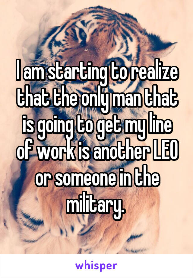 I am starting to realize that the only man that is going to get my line of work is another LEO or someone in the military. 
