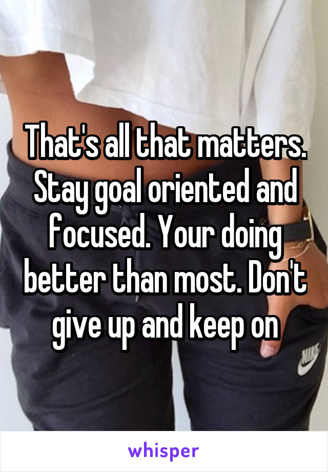 That's all that matters. Stay goal oriented and focused. Your doing better than most. Don't give up and keep on