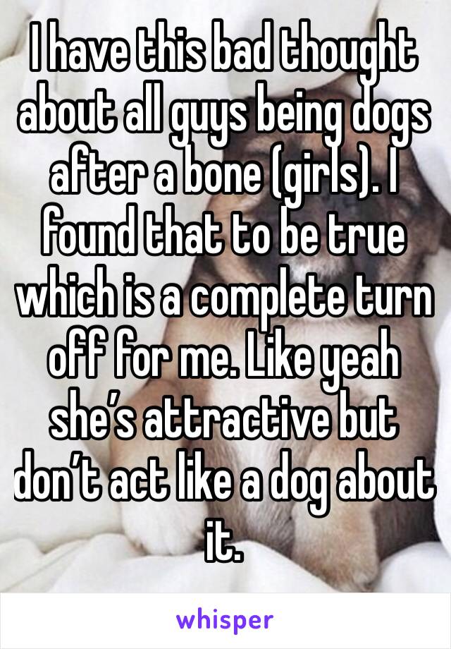 I have this bad thought about all guys being dogs after a bone (girls). I found that to be true which is a complete turn off for me. Like yeah she’s attractive but don’t act like a dog about it. 