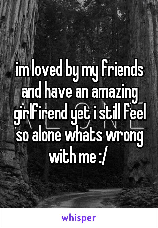 im loved by my friends and have an amazing girlfirend yet i still feel so alone whats wrong with me :/ 