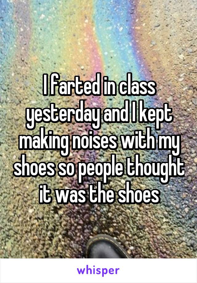 I farted in class yesterday and I kept making noises with my shoes so people thought it was the shoes