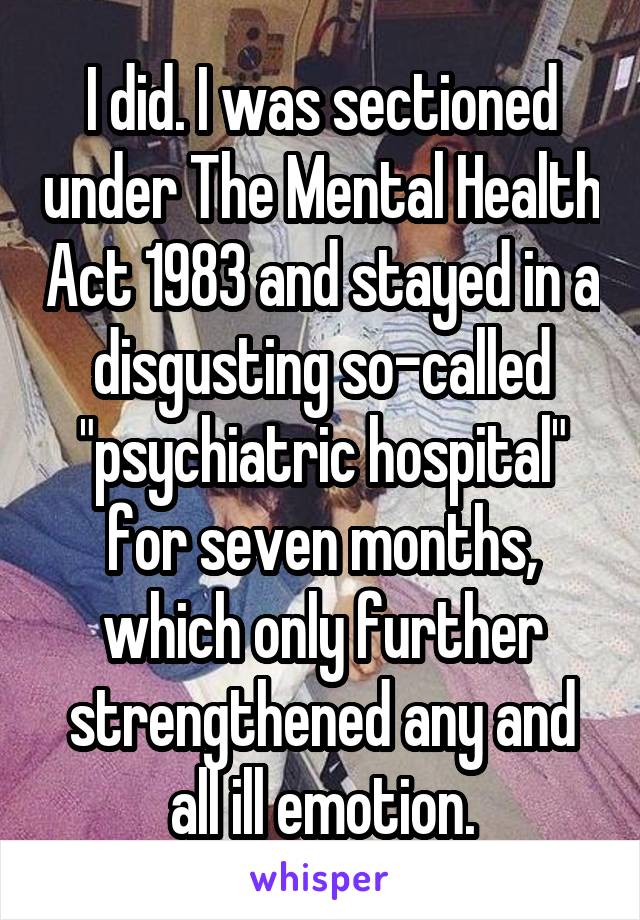 I did. I was sectioned under The Mental Health Act 1983 and stayed in a disgusting so-called "psychiatric hospital" for seven months, which only further strengthened any and all ill emotion.