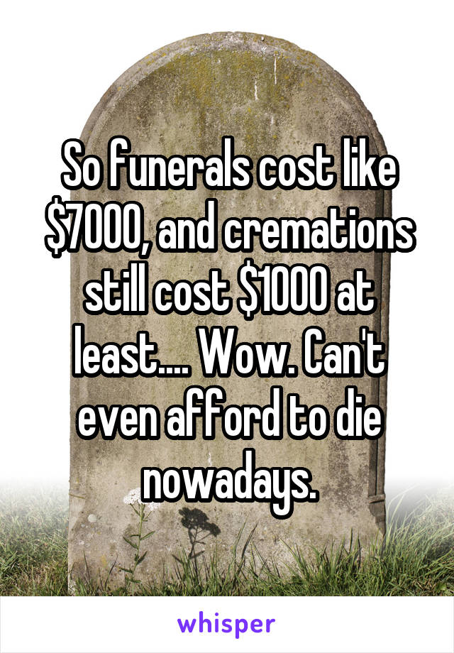 So funerals cost like $7000, and cremations still cost $1000 at least.... Wow. Can't even afford to die nowadays.