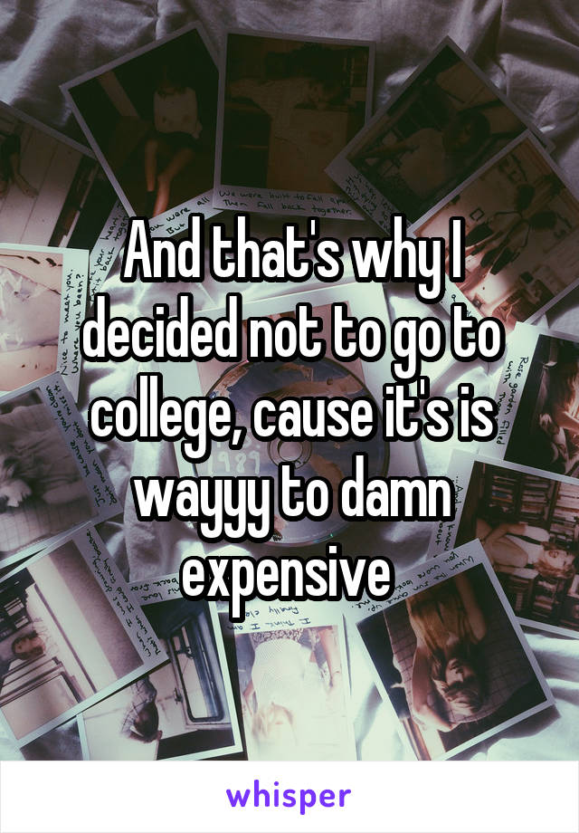 And that's why I decided not to go to college, cause it's is wayyy to damn expensive 