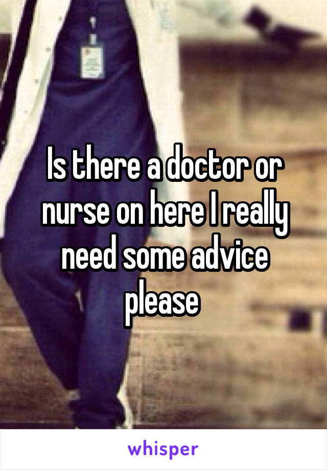 Is there a doctor or nurse on here I really need some advice please 