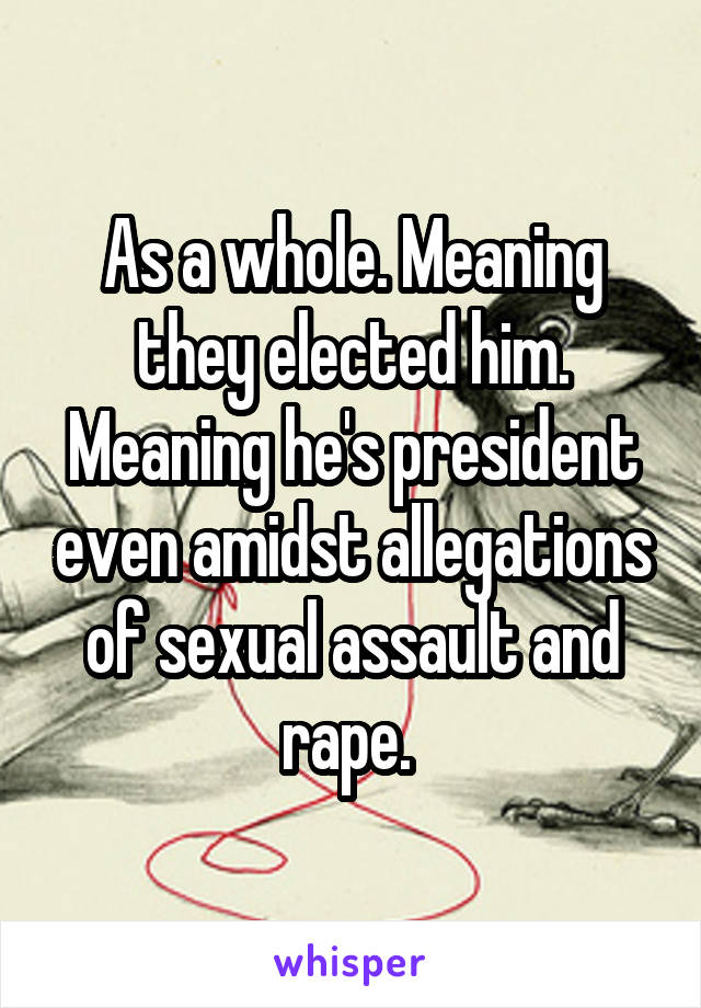 As a whole. Meaning they elected him. Meaning he's president even amidst allegations of sexual assault and rape. 