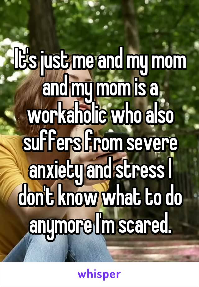 It's just me and my mom and my mom is a workaholic who also suffers from severe anxiety and stress I don't know what to do anymore I'm scared.