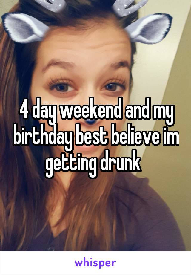 4 day weekend and my birthday best believe im getting drunk  