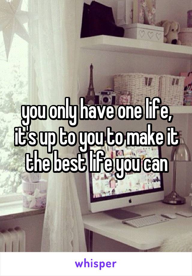 you only have one life, it's up to you to make it the best life you can