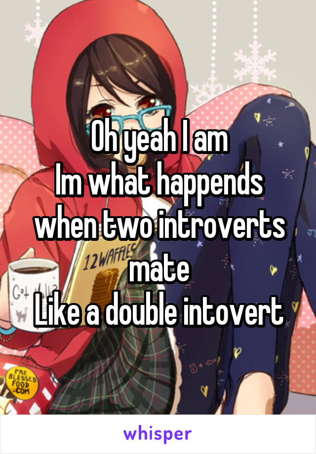 Oh yeah I am
Im what happends when two introverts mate
Like a double intovert