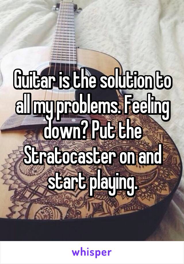 Guitar is the solution to all my problems. Feeling down? Put the Stratocaster on and start playing.