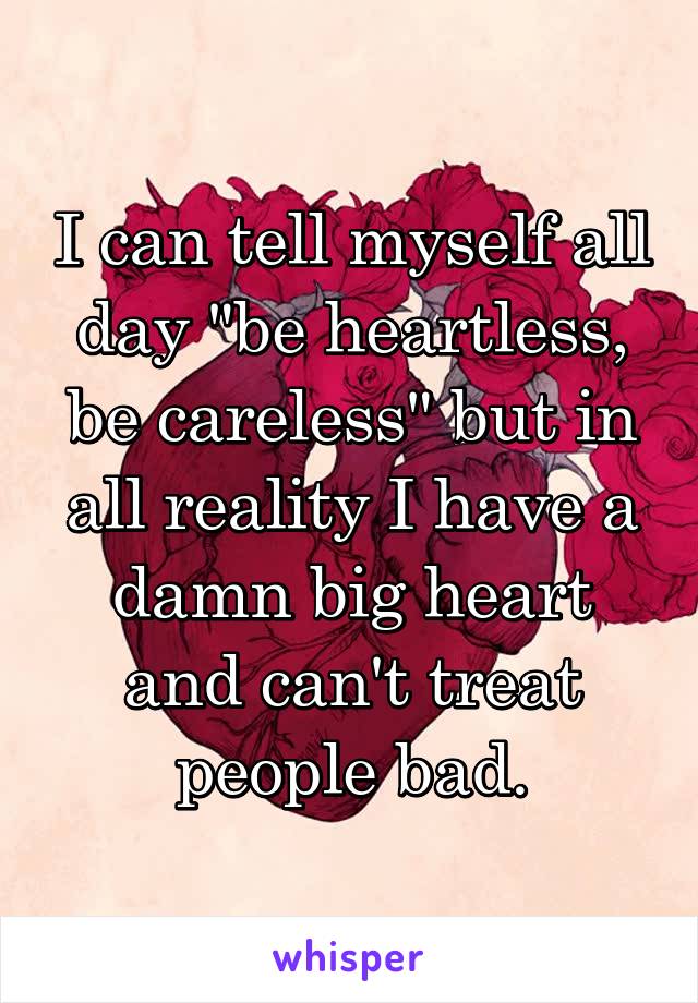I can tell myself all day "be heartless, be careless" but in all reality I have a damn big heart and can't treat people bad.