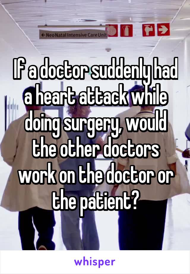If a doctor suddenly had a heart attack while doing surgery, would the other doctors work on the doctor or the patient?