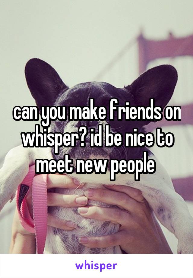 can you make friends on whisper? id be nice to meet new people 