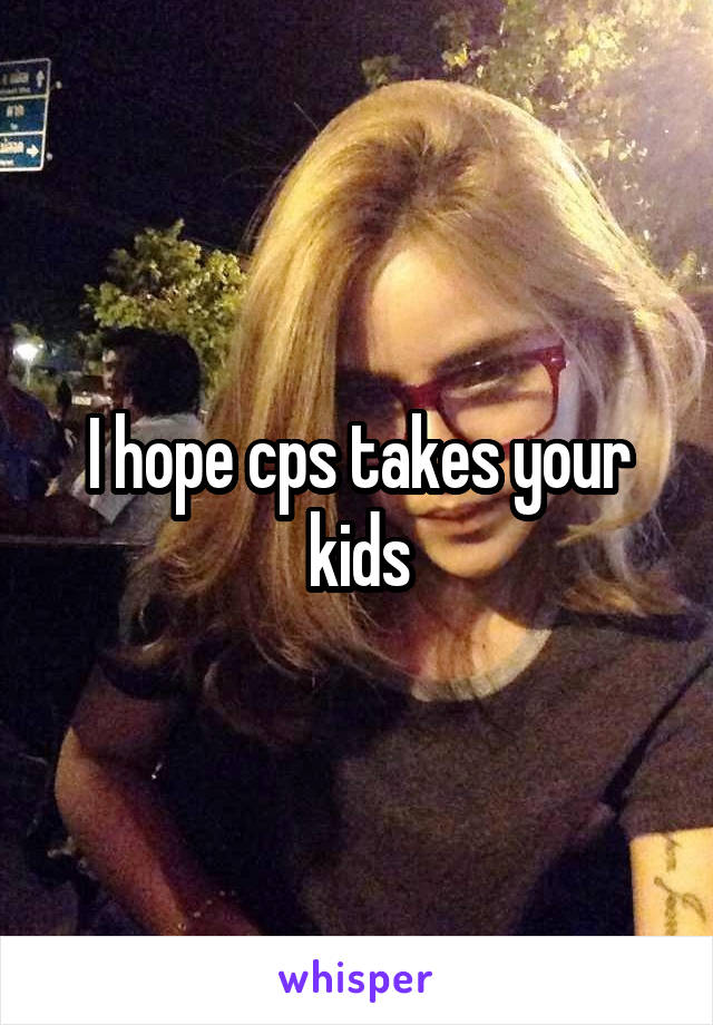 I hope cps takes your kids